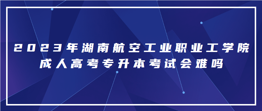 2023年湖南航空工业职业工学院成人高考专升本考试难吗？